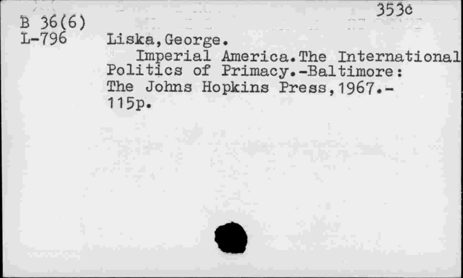 ﻿B 36(6) L-796
3536
Liska,George.
Imperial America.The International Politics of Primacy.-Baltimore: The Johns Hopkins Press,1967«-115p.